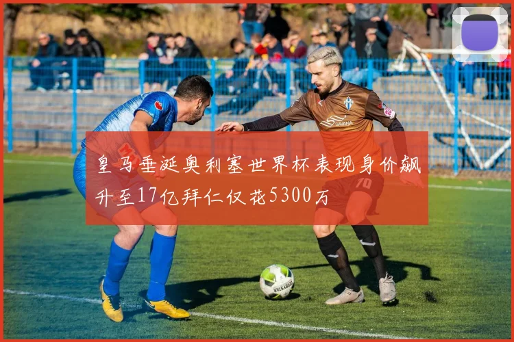 皇马垂涎奥利塞世界杯表现身价飙升至17亿拜仁仅花5300万