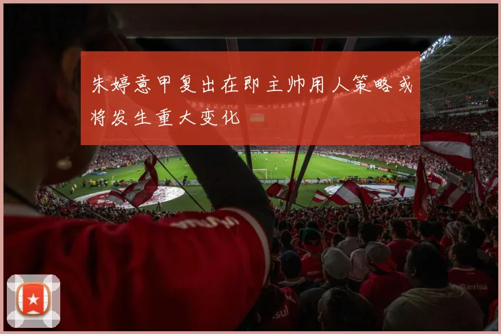 朱婷意甲复出在即主帅用人策略或将发生重大变化