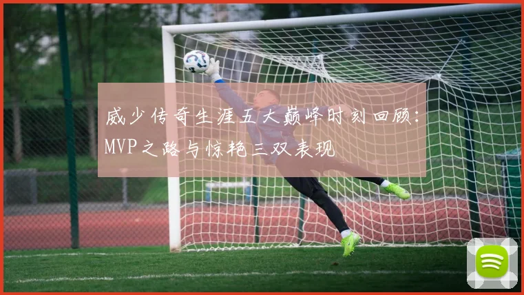 威少传奇生涯五大巅峰时刻回顾：MVP之路与惊艳三双表现