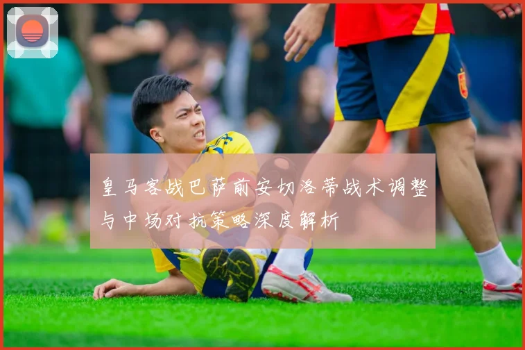 皇马客战巴萨前安切洛蒂战术调整与中场对抗策略深度解析