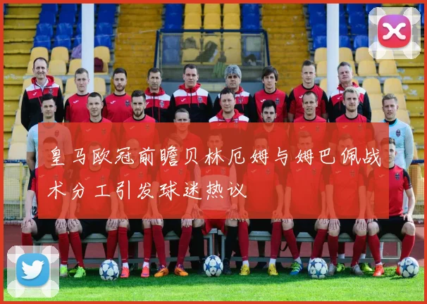 皇马欧冠前瞻贝林厄姆与姆巴佩战术分工引发球迷热议