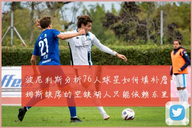 波尼利斯分析76人球星如何填补詹姆斯缺席的空缺湖人只能依赖东里表现