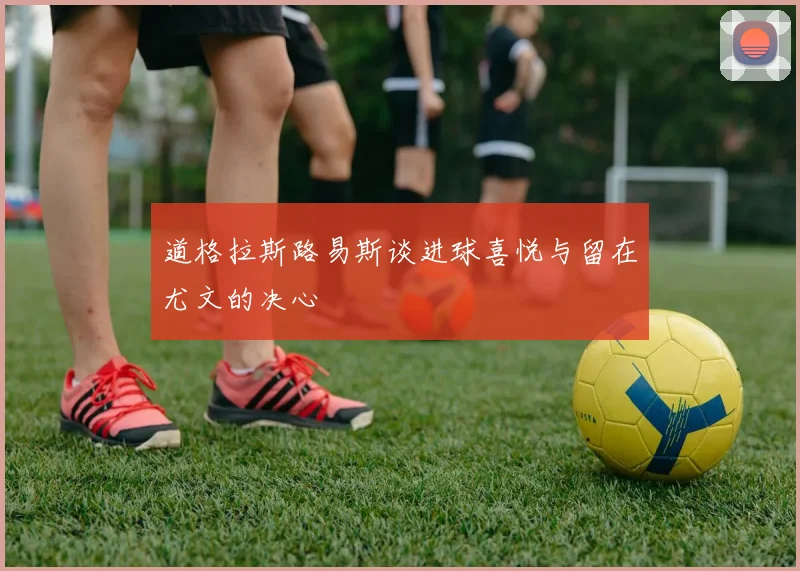 道格拉斯路易斯谈进球喜悦与留在尤文的决心