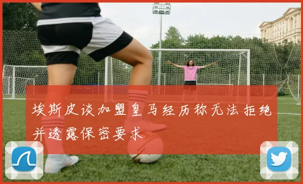 埃斯皮谈加盟皇马经历称无法拒绝并透露保密要求
