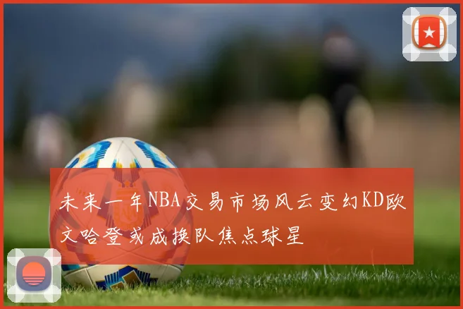 未来一年NBA交易市场风云变幻KD欧文哈登或成换队焦点球星