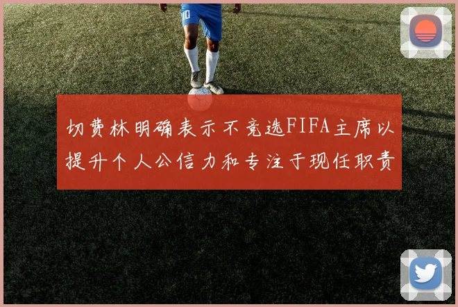 切费林明确表示不竞选FIFA主席以提升个人公信力和专注于现任职责