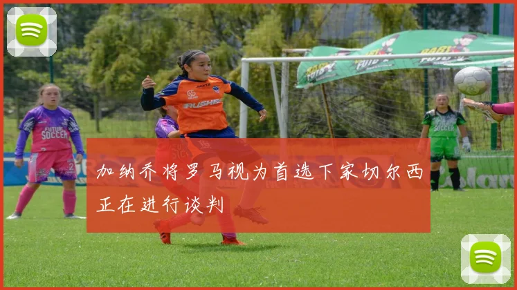 加纳乔将罗马视为首选下家切尔西正在进行谈判
