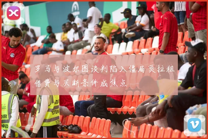 罗马与波尔图谈判陷入僵局莫拉租借费与买断条件成焦点